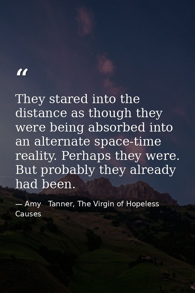 They stared into the distance as though they were being absorbed into an alternate space-time reality. Perhaps they were — Amy   Tanner, The Virgin of Hopeless Causes