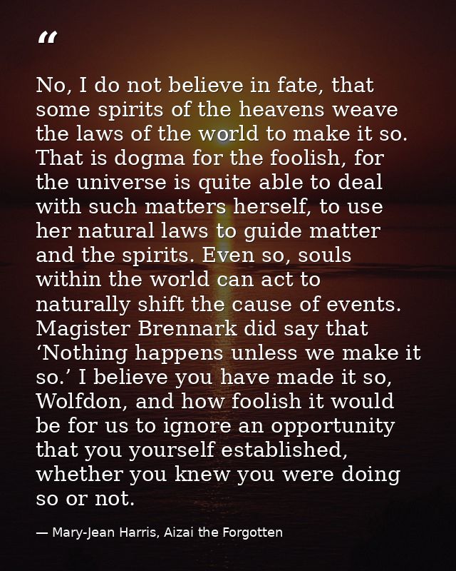 No, I do not believe in fate, that some spirits of the heavens weave the laws of the world to make it so. That is dogma  — Mary-Jean Harris, Aizai the Forgotten
