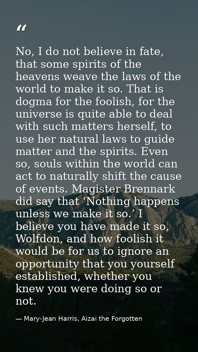 No, I do not believe in fate, that some spirits of the heavens weave the laws of the world to make it so. That is dogma  — Mary-Jean Harris, Aizai the Forgotten