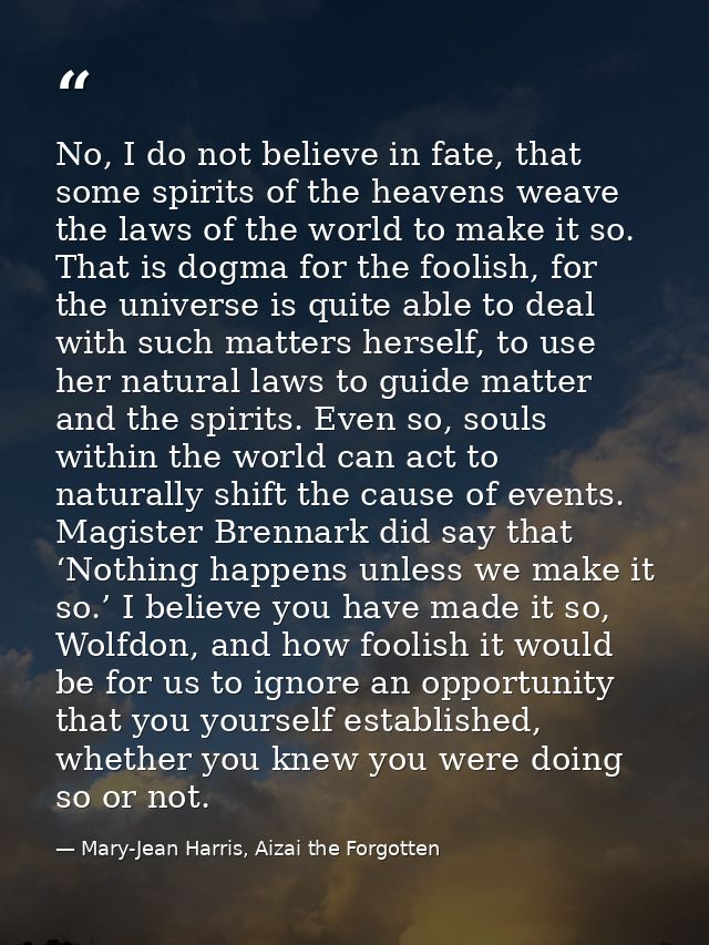 No, I do not believe in fate, that some spirits of the heavens weave the laws of the world to make it so. That is dogma  — Mary-Jean Harris, Aizai the Forgotten