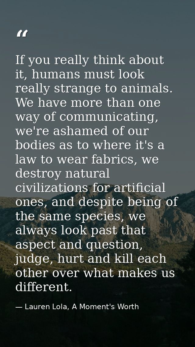 If you really think about it, humans must look really strange to animals. We have more than one way of communicating, we — Lauren Lola, A Moment's Worth