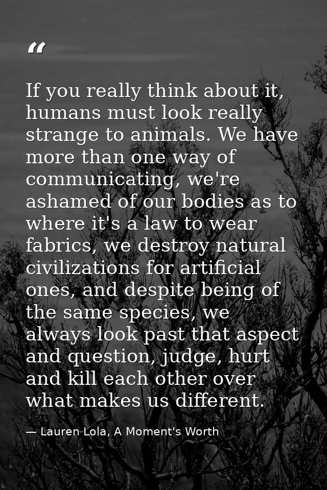 If you really think about it, humans must look really strange to animals. We have more than one way of communicating, we — Lauren Lola, A Moment's Worth