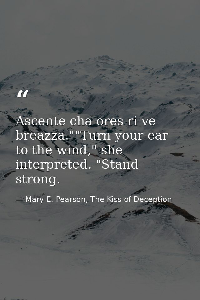 Ascente cha ores ri ve breazza.""Turn your ear to the wind," she interpreted. "Stand strong. — Mary E. Pearson, The Kiss of Deception