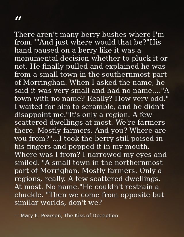 There aren't many berry bushes where I'm from.""And just where would that be?"His hand paused on a berry like it was a m — Mary E. Pearson, The Kiss of Deception