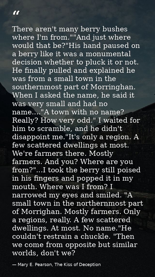 There aren't many berry bushes where I'm from.""And just where would that be?"His hand paused on a berry like it was a m — Mary E. Pearson, The Kiss of Deception