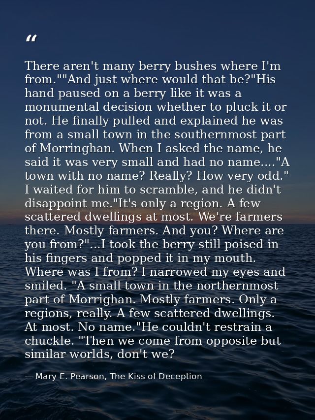 There aren't many berry bushes where I'm from.""And just where would that be?"His hand paused on a berry like it was a m — Mary E. Pearson, The Kiss of Deception