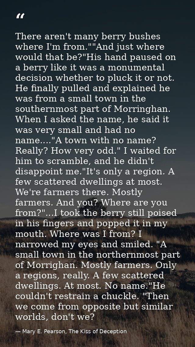 There aren't many berry bushes where I'm from.""And just where would that be?"His hand paused on a berry like it was a m — Mary E. Pearson, The Kiss of Deception