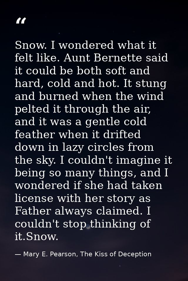 Snow. I wondered what it felt like. Aunt Bernette said it could be both soft and hard, cold and hot. It stung and burned — Mary E. Pearson, The Kiss of Deception