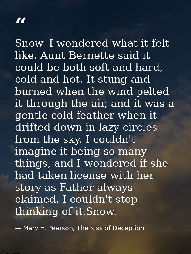 Snow. I wondered what it felt like. Aunt Bernette said it could be both soft and hard, cold and hot. It stung and burned — Mary E. Pearson, The Kiss of Deception