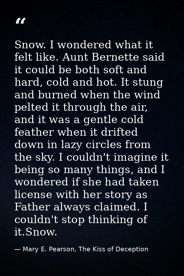 Snow. I wondered what it felt like. Aunt Bernette said it could be both soft and hard, cold and hot. It stung and burned — Mary E. Pearson, The Kiss of Deception