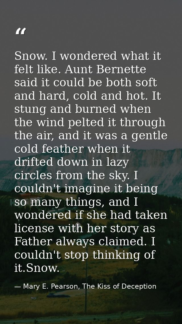 Snow. I wondered what it felt like. Aunt Bernette said it could be both soft and hard, cold and hot. It stung and burned — Mary E. Pearson, The Kiss of Deception