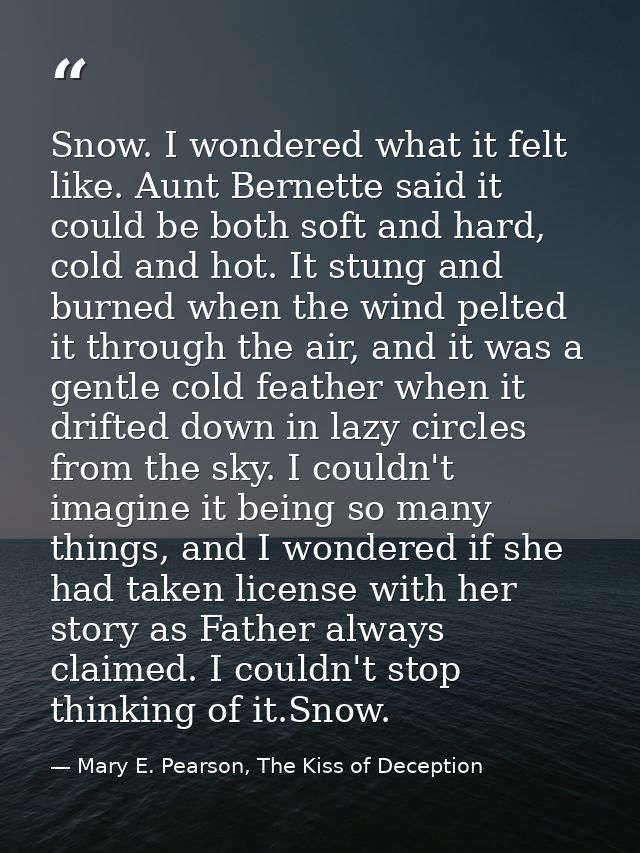 Snow. I wondered what it felt like. Aunt Bernette said it could be both soft and hard, cold and hot. It stung and burned — Mary E. Pearson, The Kiss of Deception