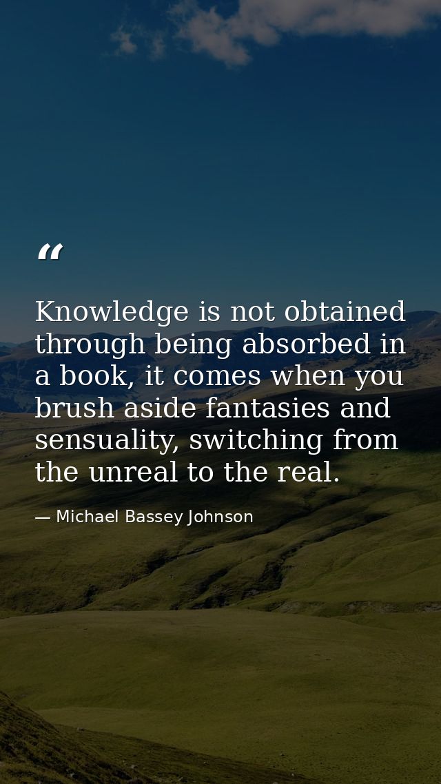 Knowledge is not obtained through being absorbed in a book, it comes when you brush aside fantasies and sensuality, swit — Michael Bassey Johnson