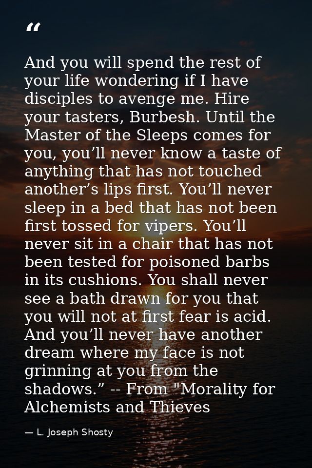 And you will spend the rest of your life wondering if I have disciples to avenge me. Hire your tasters, Burbesh. Until t — L. Joseph Shosty
