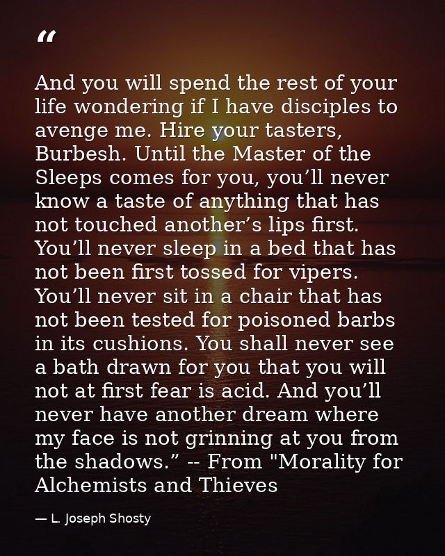 And you will spend the rest of your life wondering if I have disciples to avenge me. Hire your tasters, Burbesh. Until t — L. Joseph Shosty