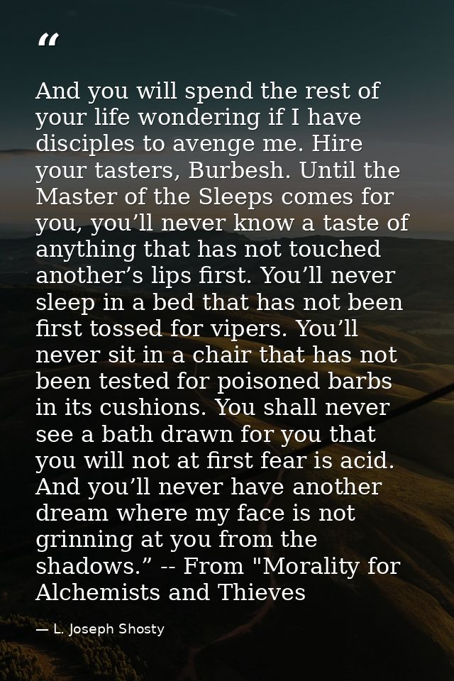 And you will spend the rest of your life wondering if I have disciples to avenge me. Hire your tasters, Burbesh. Until t — L. Joseph Shosty