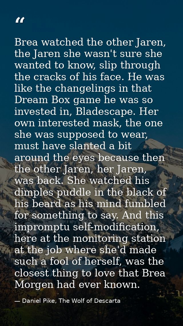 Brea watched the other Jaren, the Jaren she wasn't sure she wanted to know, slip through the cracks of his face. He was  — Daniel Pike, The Wolf of Descarta