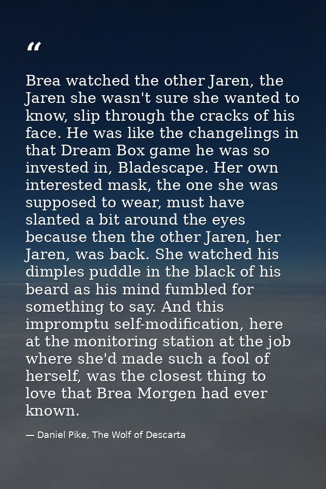 Brea watched the other Jaren, the Jaren she wasn't sure she wanted to know, slip through the cracks of his face. He was  — Daniel Pike, The Wolf of Descarta