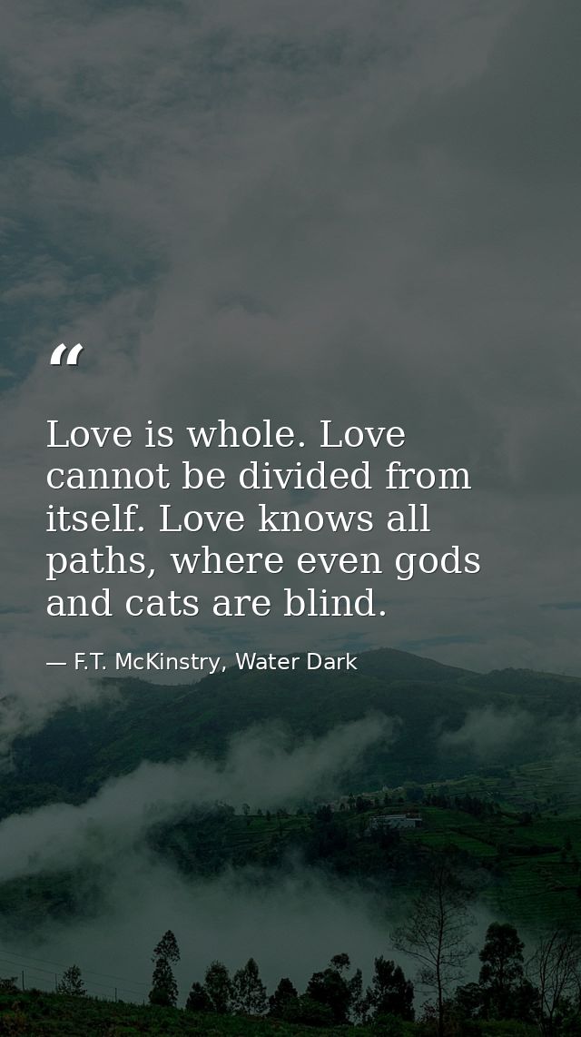 Love is whole. Love cannot be divided from itself. Love knows all paths, where even gods and cats are blind. — F.T. McKinstry, Water Dark