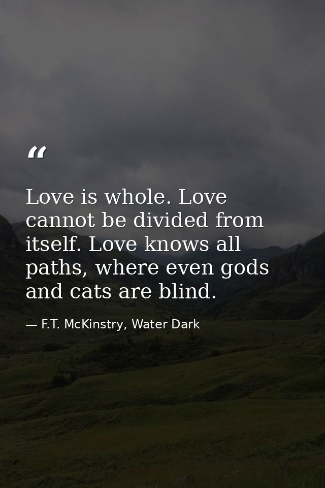 Love is whole. Love cannot be divided from itself. Love knows all paths, where even gods and cats are blind. — F.T. McKinstry, Water Dark