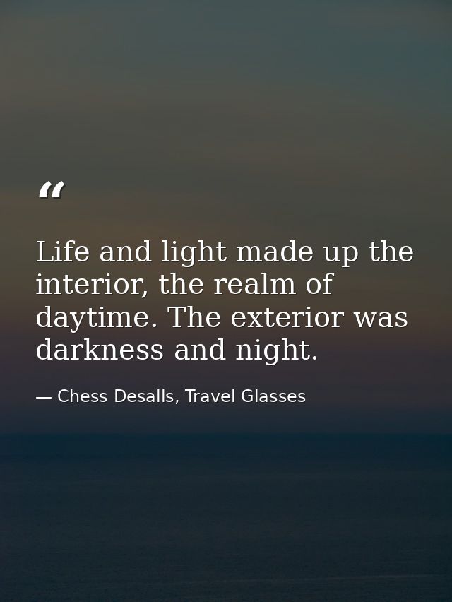 Life and light made up the interior, the realm of daytime. The exterior was darkness and night. — Chess Desalls, Travel Glasses