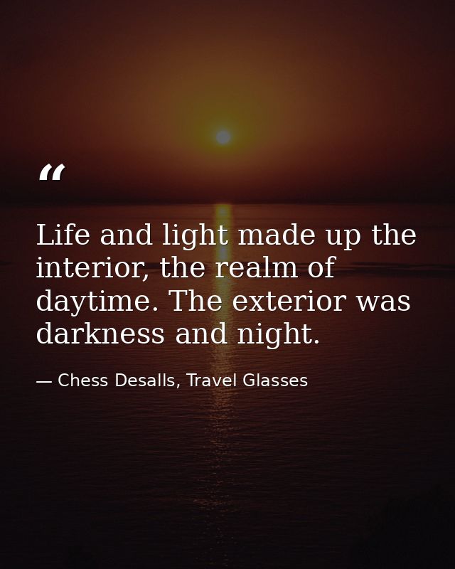 Life and light made up the interior, the realm of daytime. The exterior was darkness and night. — Chess Desalls, Travel Glasses