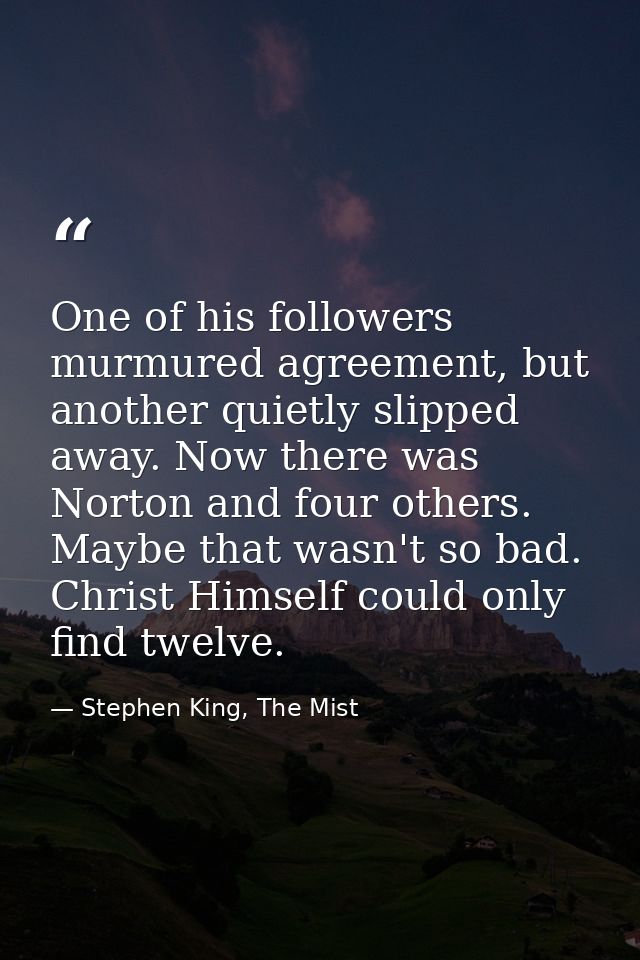 One of his followers murmured agreement, but another quietly slipped away. Now there was Norton and four others. Maybe t — Stephen King, The Mist
