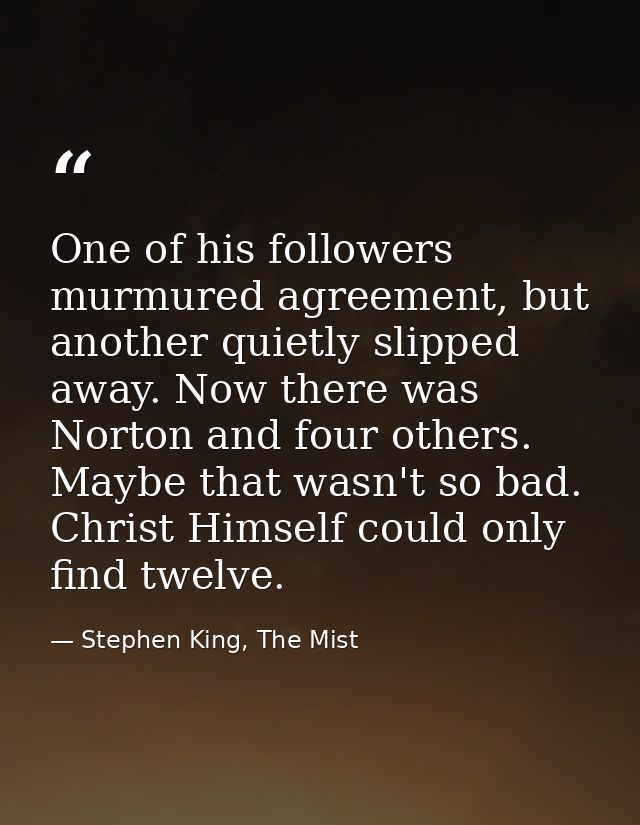 One of his followers murmured agreement, but another quietly slipped away. Now there was Norton and four others. Maybe t — Stephen King, The Mist