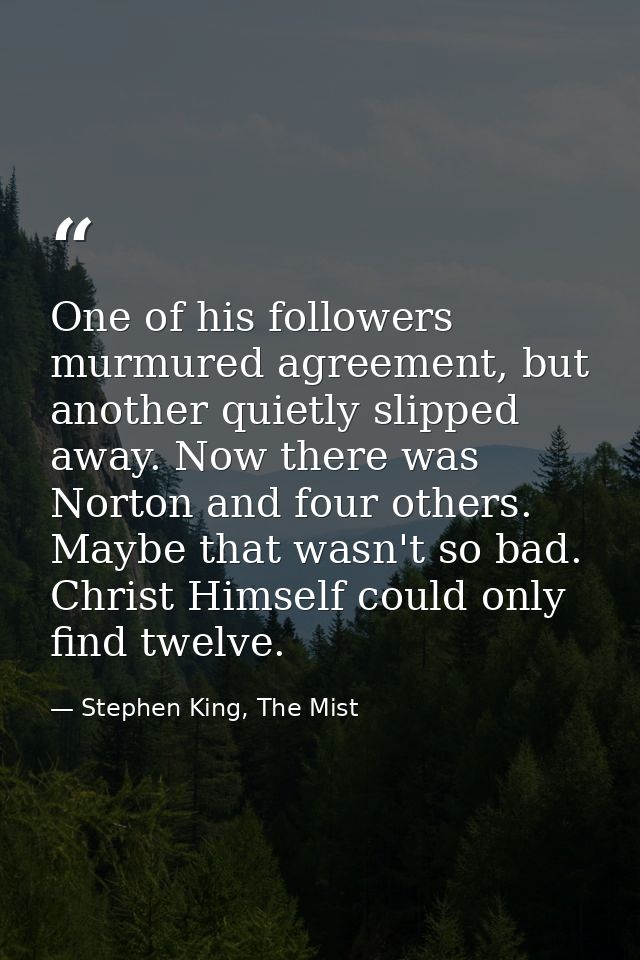 One of his followers murmured agreement, but another quietly slipped away. Now there was Norton and four others. Maybe t — Stephen King, The Mist