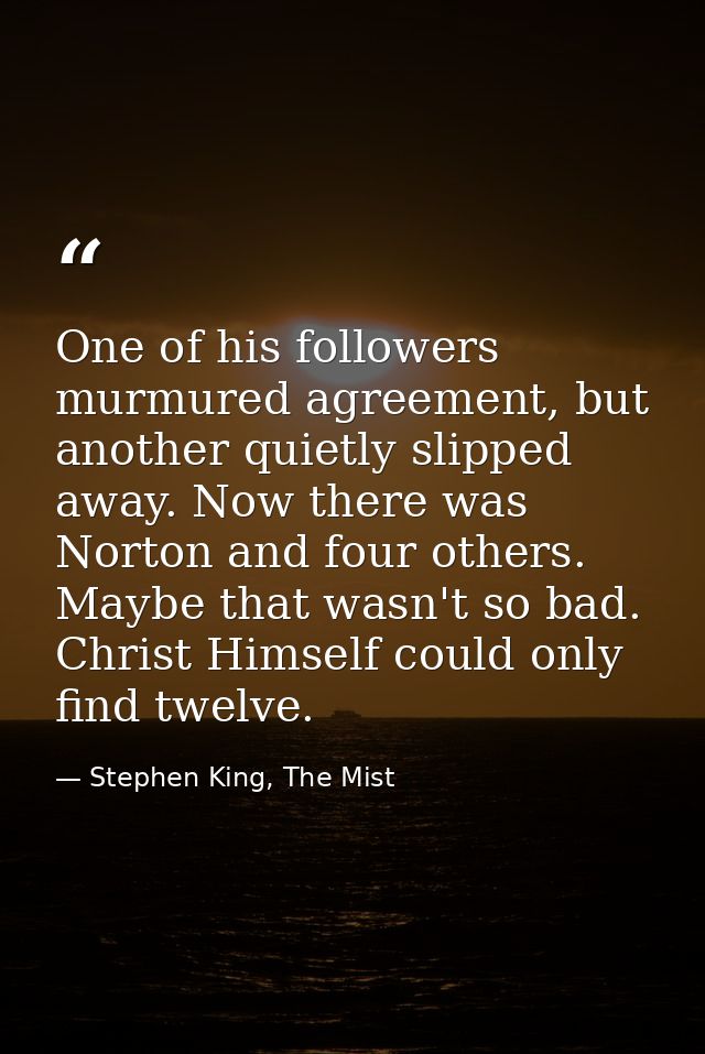 One of his followers murmured agreement, but another quietly slipped away. Now there was Norton and four others. Maybe t — Stephen King, The Mist