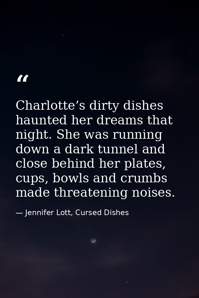 Charlotte’s dirty dishes haunted her dreams that night. She was running down a dark tunnel and close behind her plates,  — Jennifer Lott, Cursed Dishes