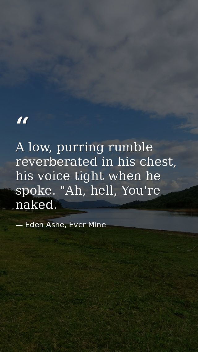 A low, purring rumble reverberated in his chest, his voice tight when he spoke. "Ah, hell, You're naked. — Eden Ashe, Ever Mine