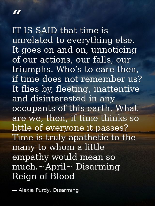 IT IS SAID that time is unrelated to everything else. It goes on and on, unnoticing of our actions, our falls, our trium — Alexia Purdy, Disarming