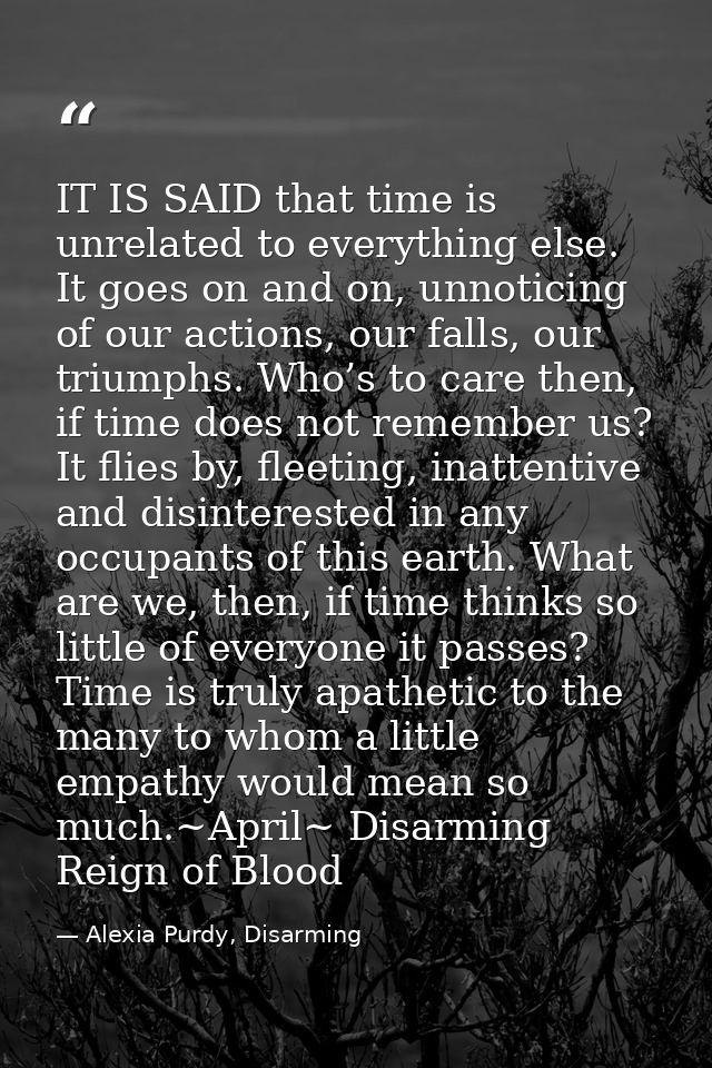 IT IS SAID that time is unrelated to everything else. It goes on and on, unnoticing of our actions, our falls, our trium — Alexia Purdy, Disarming