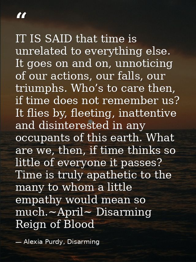 IT IS SAID that time is unrelated to everything else. It goes on and on, unnoticing of our actions, our falls, our trium — Alexia Purdy, Disarming