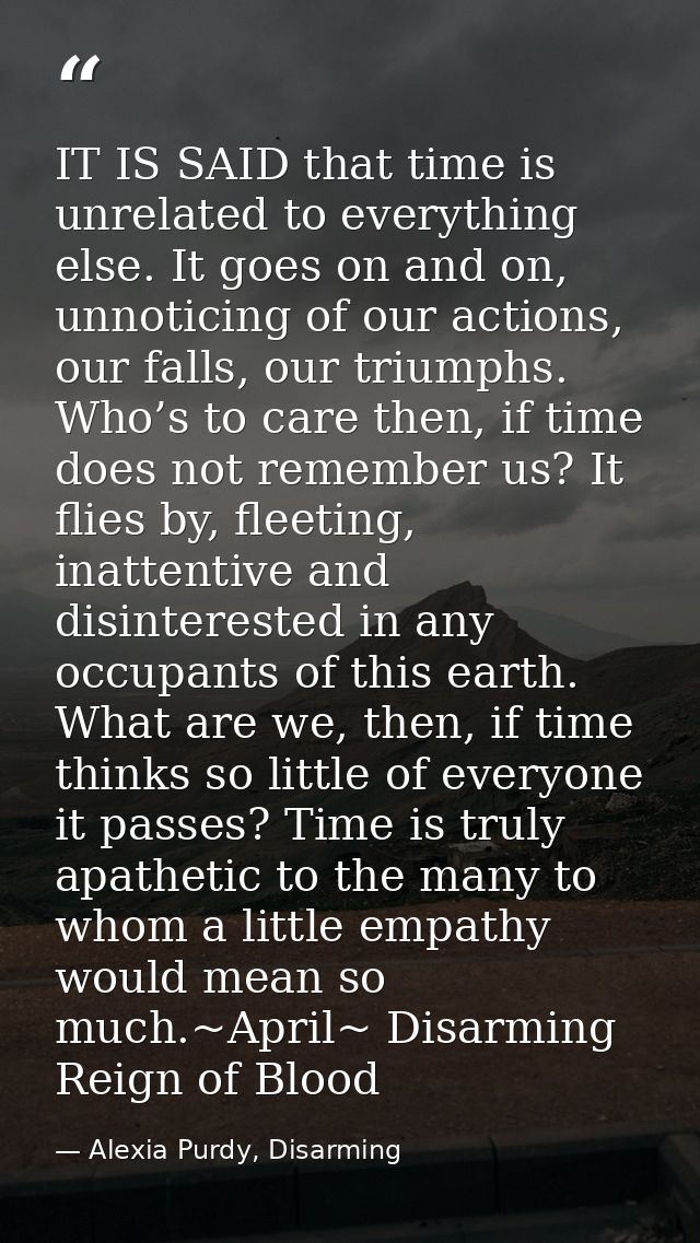 IT IS SAID that time is unrelated to everything else. It goes on and on, unnoticing of our actions, our falls, our trium — Alexia Purdy, Disarming