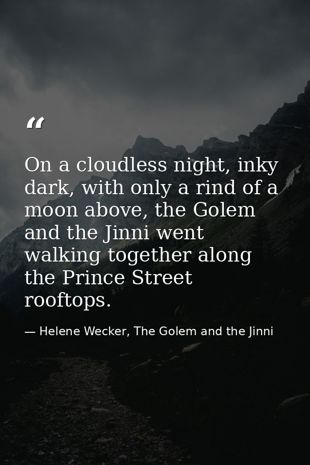 On a cloudless night, inky dark, with only a rind of a moon above, the Golem and the Jinni went walking together along t — Helene Wecker, The Golem and the Jinni