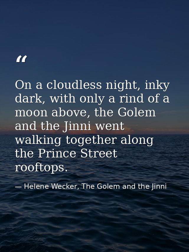On a cloudless night, inky dark, with only a rind of a moon above, the Golem and the Jinni went walking together along t — Helene Wecker, The Golem and the Jinni