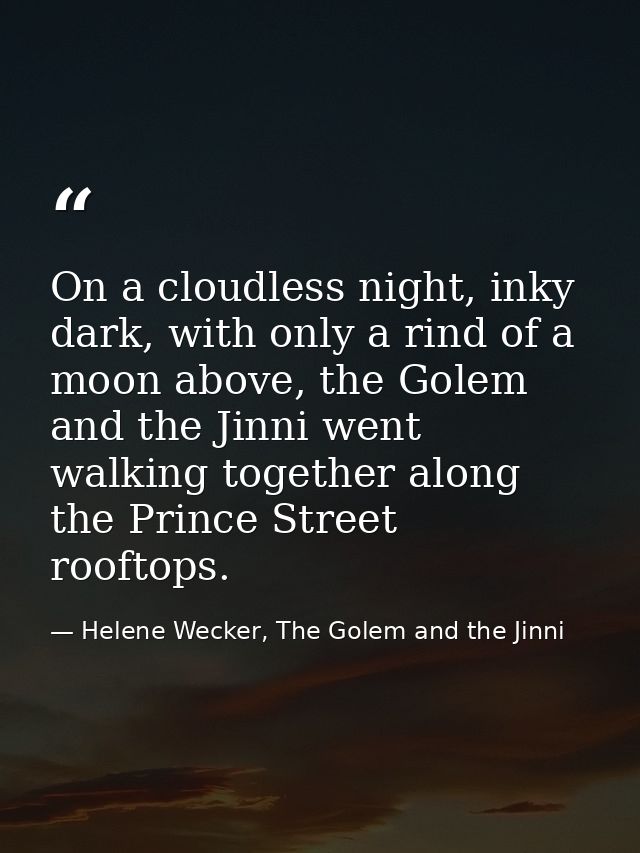 On a cloudless night, inky dark, with only a rind of a moon above, the Golem and the Jinni went walking together along t — Helene Wecker, The Golem and the Jinni
