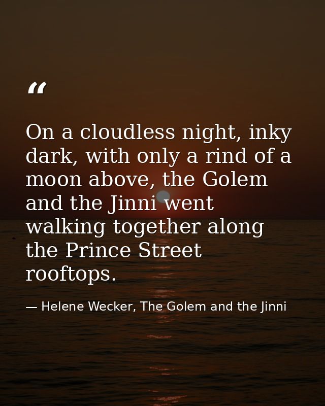 On a cloudless night, inky dark, with only a rind of a moon above, the Golem and the Jinni went walking together along t — Helene Wecker, The Golem and the Jinni