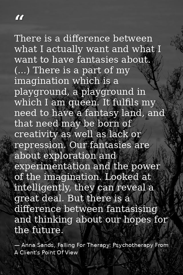 There is a difference between what I actually want and what I want to have fantasies about. (...) There is a part of my  — Anna Sands, Falling For Therapy: Psychotherapy From A Client's Point Of View