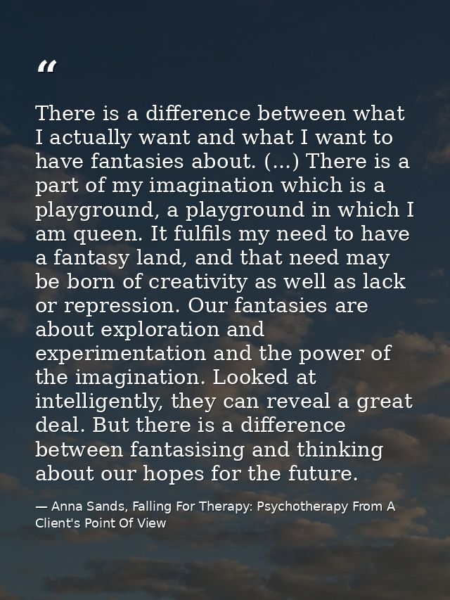 There is a difference between what I actually want and what I want to have fantasies about. (...) There is a part of my  — Anna Sands, Falling For Therapy: Psychotherapy From A Client's Point Of View
