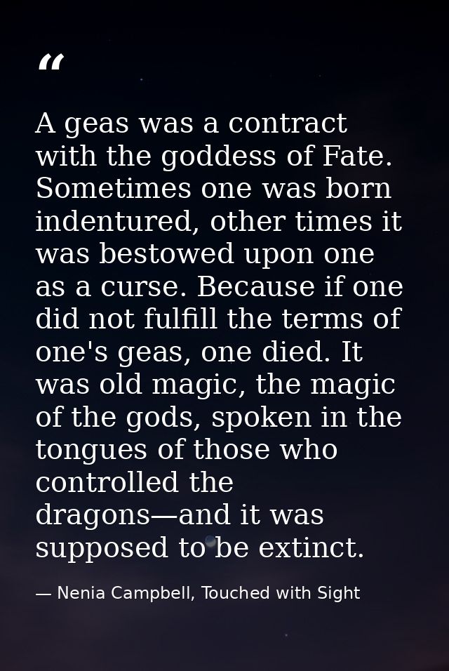 A geas was a contract with the goddess of Fate. Sometimes one was born indentured, other times it was bestowed upon one  — Nenia Campbell, Touched with Sight