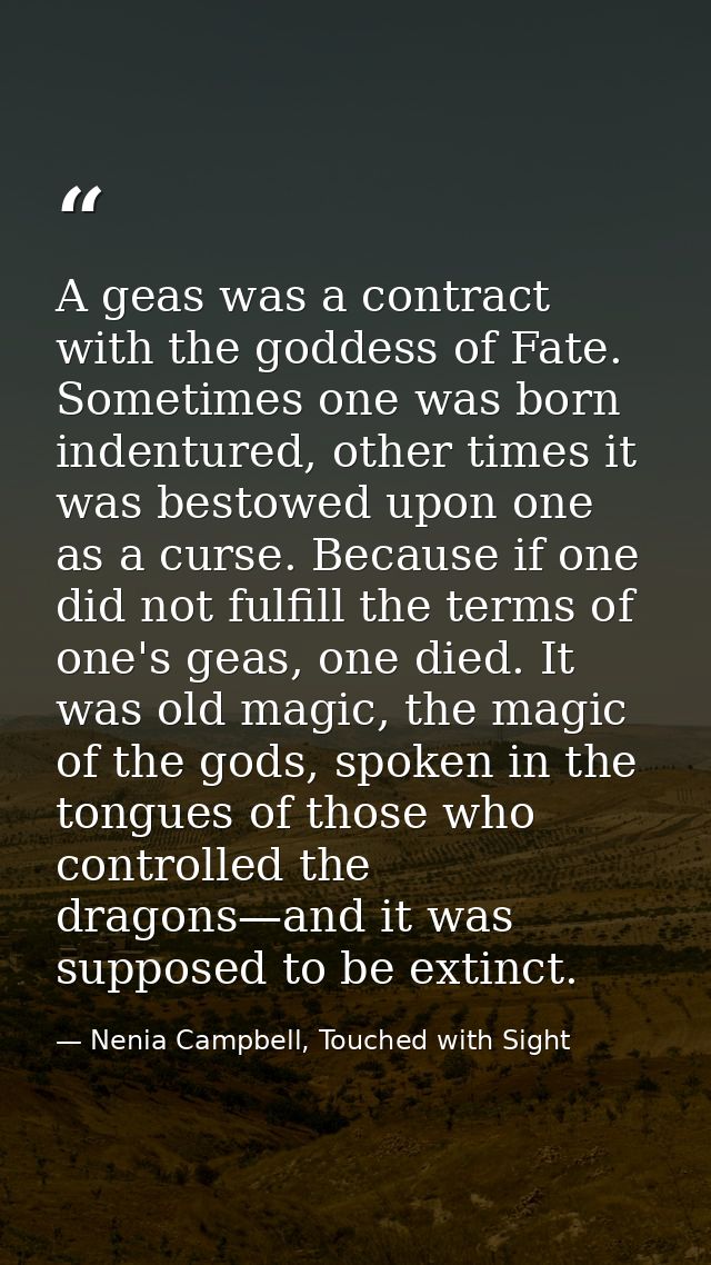 A geas was a contract with the goddess of Fate. Sometimes one was born indentured, other times it was bestowed upon one  — Nenia Campbell, Touched with Sight
