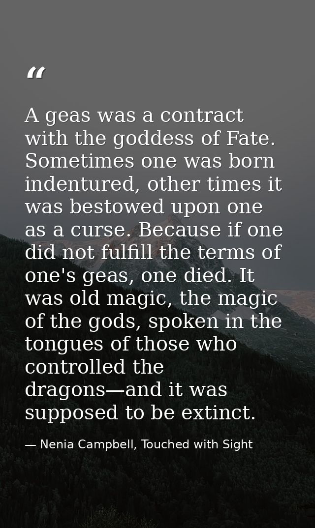 A geas was a contract with the goddess of Fate. Sometimes one was born indentured, other times it was bestowed upon one  — Nenia Campbell, Touched with Sight