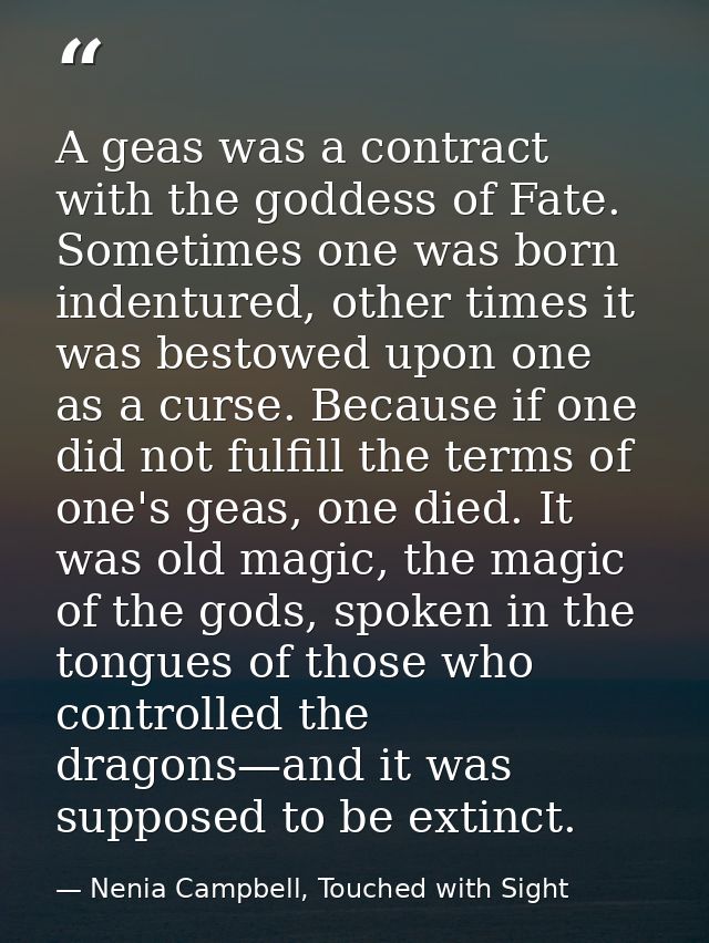 A geas was a contract with the goddess of Fate. Sometimes one was born indentured, other times it was bestowed upon one  — Nenia Campbell, Touched with Sight