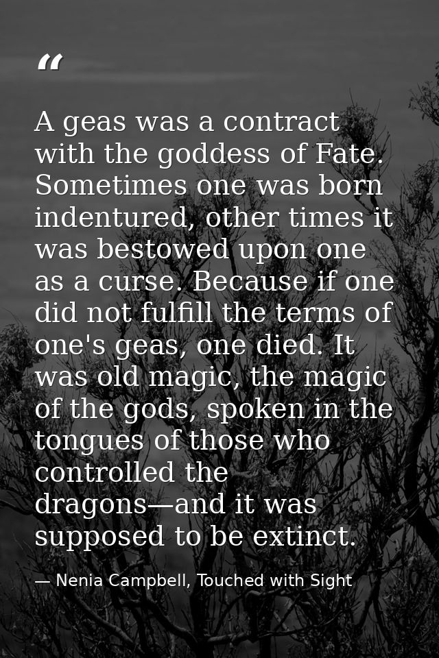 A geas was a contract with the goddess of Fate. Sometimes one was born indentured, other times it was bestowed upon one  — Nenia Campbell, Touched with Sight