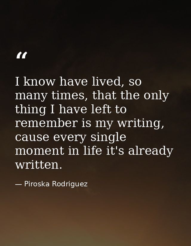 I know have lived, so many times, that the only thing I have left to remember is my writing, cause every single moment i — Piroska Rodriguez