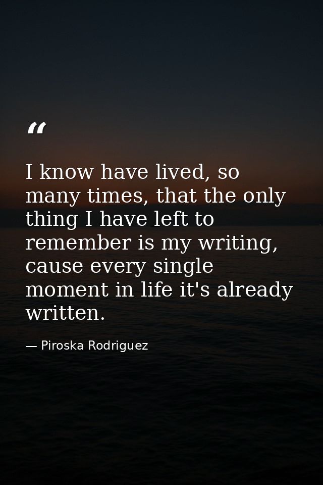 I know have lived, so many times, that the only thing I have left to remember is my writing, cause every single moment i — Piroska Rodriguez