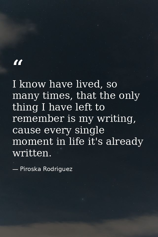 I know have lived, so many times, that the only thing I have left to remember is my writing, cause every single moment i — Piroska Rodriguez